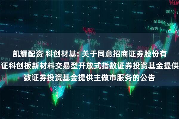 凯耀配资 科创材基: 关于同意招商证券股份有限公司为汇添富上证科创板新材料交易型开放式指数证券投资基金提供主做市服务的公告