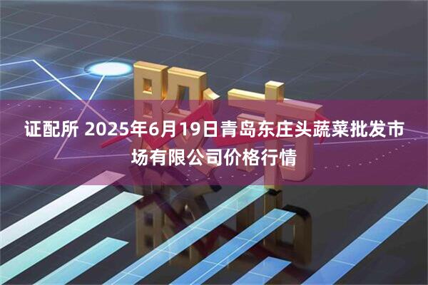 证配所 2025年6月19日青岛东庄头蔬菜批发市场有限公司价格行情