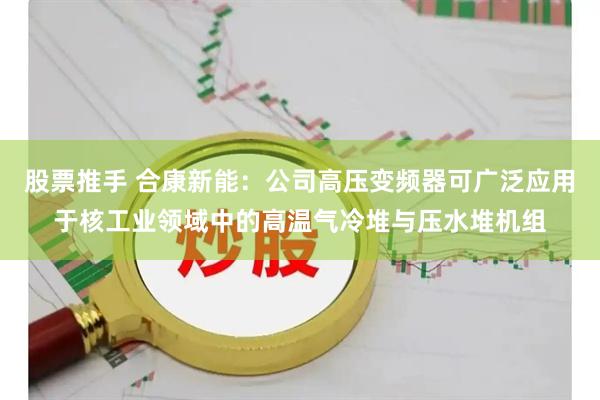 股票推手 合康新能：公司高压变频器可广泛应用于核工业领域中的高温气冷堆与压水堆机组