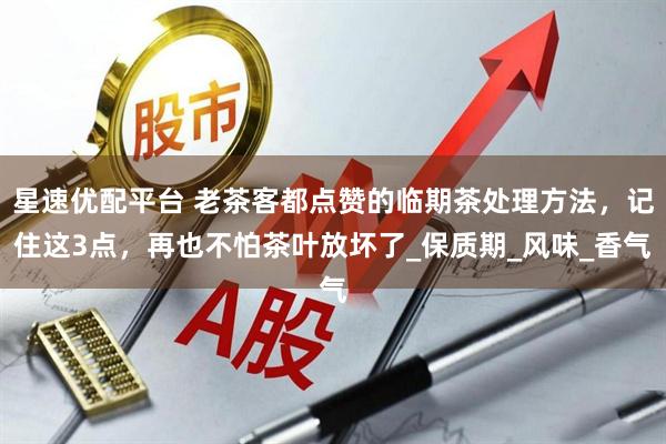 星速优配平台 老茶客都点赞的临期茶处理方法，记住这3点，再也不怕茶叶放坏了_保质期_风味_香气