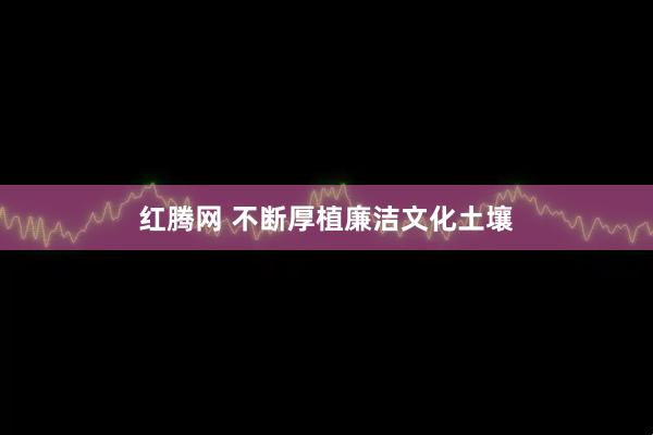 红腾网 不断厚植廉洁文化土壤