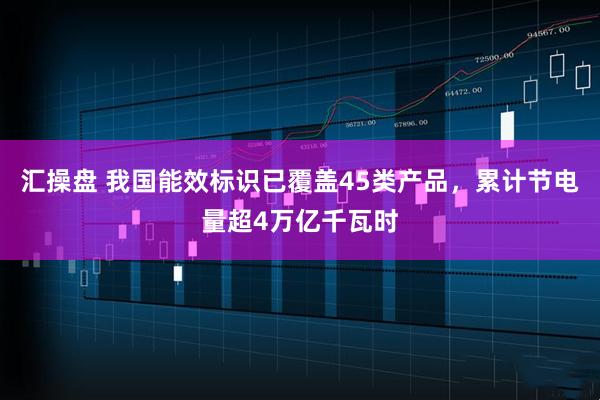 汇操盘 我国能效标识已覆盖45类产品，累计节电量超4万亿千瓦时
