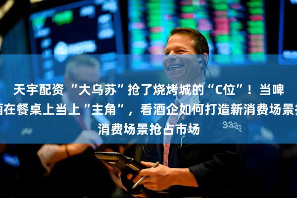 天宇配资 “大乌苏”抢了烧烤城的“C位”！当啤酒、白酒在餐桌上当上“主角”，看酒企如何打造新消费场景抢占市场