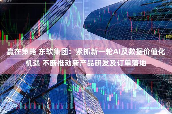 赢在策略 东软集团：紧抓新一轮AI及数据价值化机遇 不断推动新产品研发及订单落地
