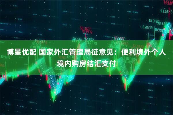 博星优配 国家外汇管理局征意见：便利境外个人境内购房结汇支付