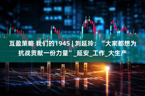 互盈策略 我们的1945 | 刘延玲：“大家都想为抗战贡献一份力量”_延安_工作_大生产