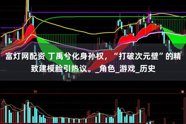 富灯网配资 丁禹兮化身孙权，“打破次元壁”的精致建模脸引热议。_角色_游戏_历史