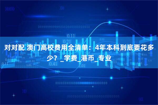 对对配 澳门高校费用全清单：4年本科到底要花多少？_学费_港币_专业