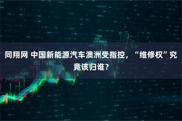 同翔网 中国新能源汽车澳洲受指控，“维修权”究竟该归谁？