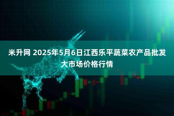 米升网 2025年5月6日江西乐平蔬菜农产品批发大市场价格行情