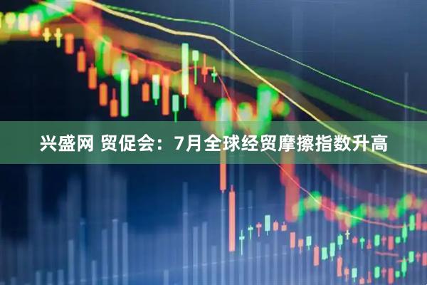 兴盛网 贸促会：7月全球经贸摩擦指数升高