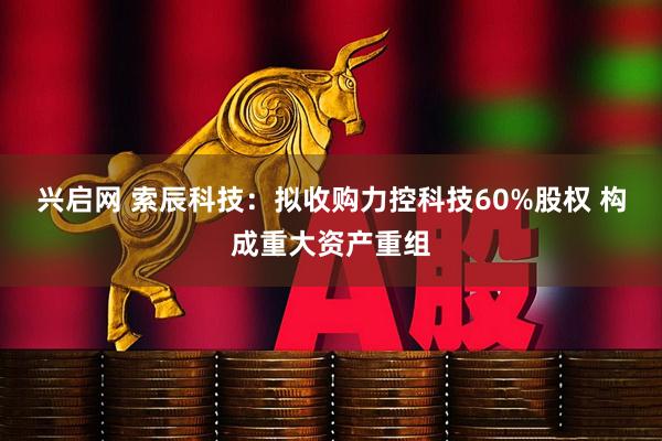 兴启网 索辰科技：拟收购力控科技60%股权 构成重大资产重组