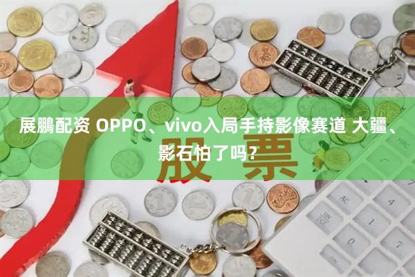 展鵬配资 OPPO、vivo入局手持影像赛道 大疆、影石怕了吗？