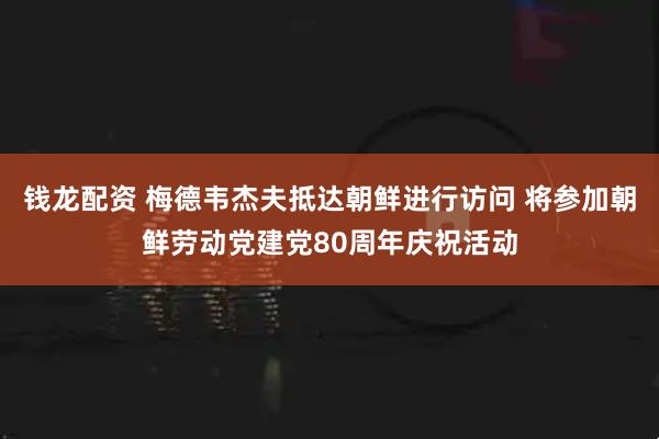钱龙配资 梅德韦杰夫抵达朝鲜进行访问 将参加朝鲜劳动党建党80周年庆祝活动
