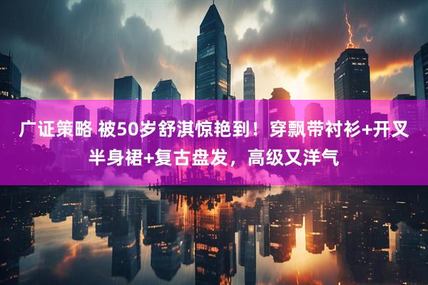 广证策略 被50岁舒淇惊艳到！穿飘带衬衫+开叉半身裙+复古盘发，高级又洋气
