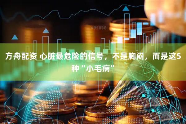 方舟配资 心脏最危险的信号，不是胸闷，而是这5种“小毛病”